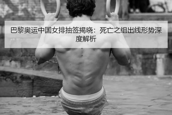 巴黎奥运中国女排抽签揭晓：死亡之组出线形势深度解析